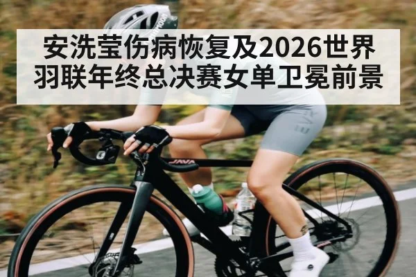 安洗莹伤病恢复及2026世界羽联年终总决赛女单卫冕前景